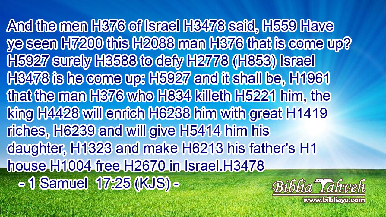 And the men H376 of Israel H3478 said, H559 Have ye seen H7200 this H2088 man H376 that is come up? H5927 surely H3588 to defy H2778 (H853) Israel H3478 is he come up: H5927 and it shall be, H1961 that the man H376 who H834 killeth H5221 him, the king H4428 will enrich H6238 him with great H1419 riches, H6239 and will give H5414 him his daughter, H1323 and make H6213 his father's H1 house H1004 free H2670 in Israel.H3478