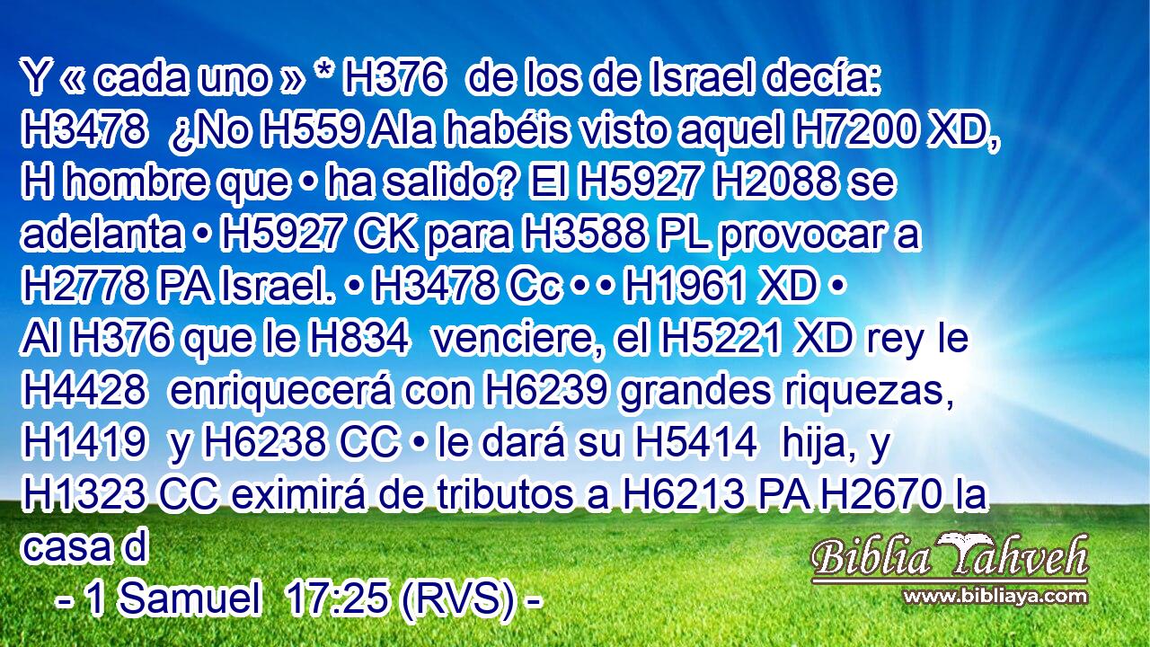 Y « cada uno » * H376  de los de Israel decía: H3478  ¿No H559 AIa habéis visto aquel H7200 XD, H hombre que • ha salido? El H5927 H2088 se adelanta • H5927 CK para H3588 PL provocar a H2778 PA Israel. • H3478 Cc • • H1961 XD • Al H376 que le H834  venciere, el H5221 XD rey le H4428  enriquecerá con H6239 grandes riquezas, H1419  y H6238 CC • le dará su H5414  hija, y H1323 CC eximirá de tributos a H6213 PA H2670 la casa d