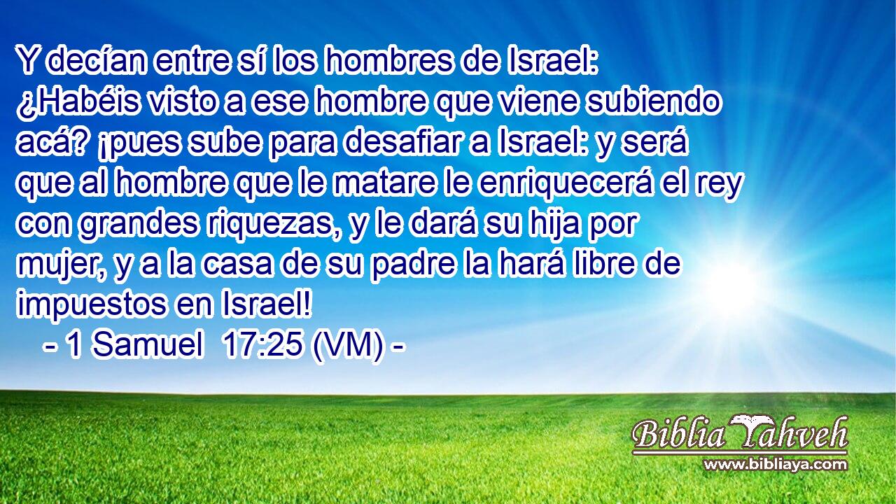  Y decían entre sí los hombres de Israel: ¿Habéis visto a ese hombre que viene subiendo acá? ¡pues sube para desafiar a Israel: y será que al hombre que le matare le enriquecerá el rey con grandes riquezas, y le dará su hija por mujer, y a la casa de su padre la hará libre de impuestos en Israel! 