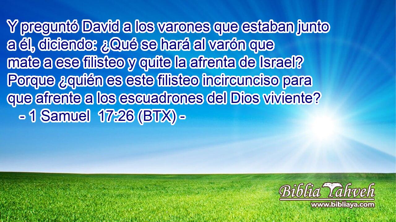 Y preguntó David a los varones que estaban junto a él, diciendo: ¿Qué se hará al varón que mate a ese filisteo y quite la afrenta de Israel? Porque ¿quién es este filisteo incircunciso para que afrente a los escuadrones del Dios viviente?
