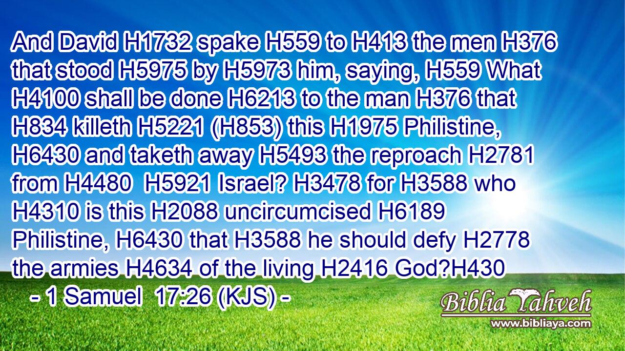 And David H1732 spake H559 to H413 the men H376 that stood H5975 by H5973 him, saying, H559 What H4100 shall be done H6213 to the man H376 that H834 killeth H5221 (H853) this H1975 Philistine, H6430 and taketh away H5493 the reproach H2781 from H4480  H5921 Israel? H3478 for H3588 who H4310 is this H2088 uncircumcised H6189 Philistine, H6430 that H3588 he should defy H2778 the armies H4634 of the living H2416 God?H430