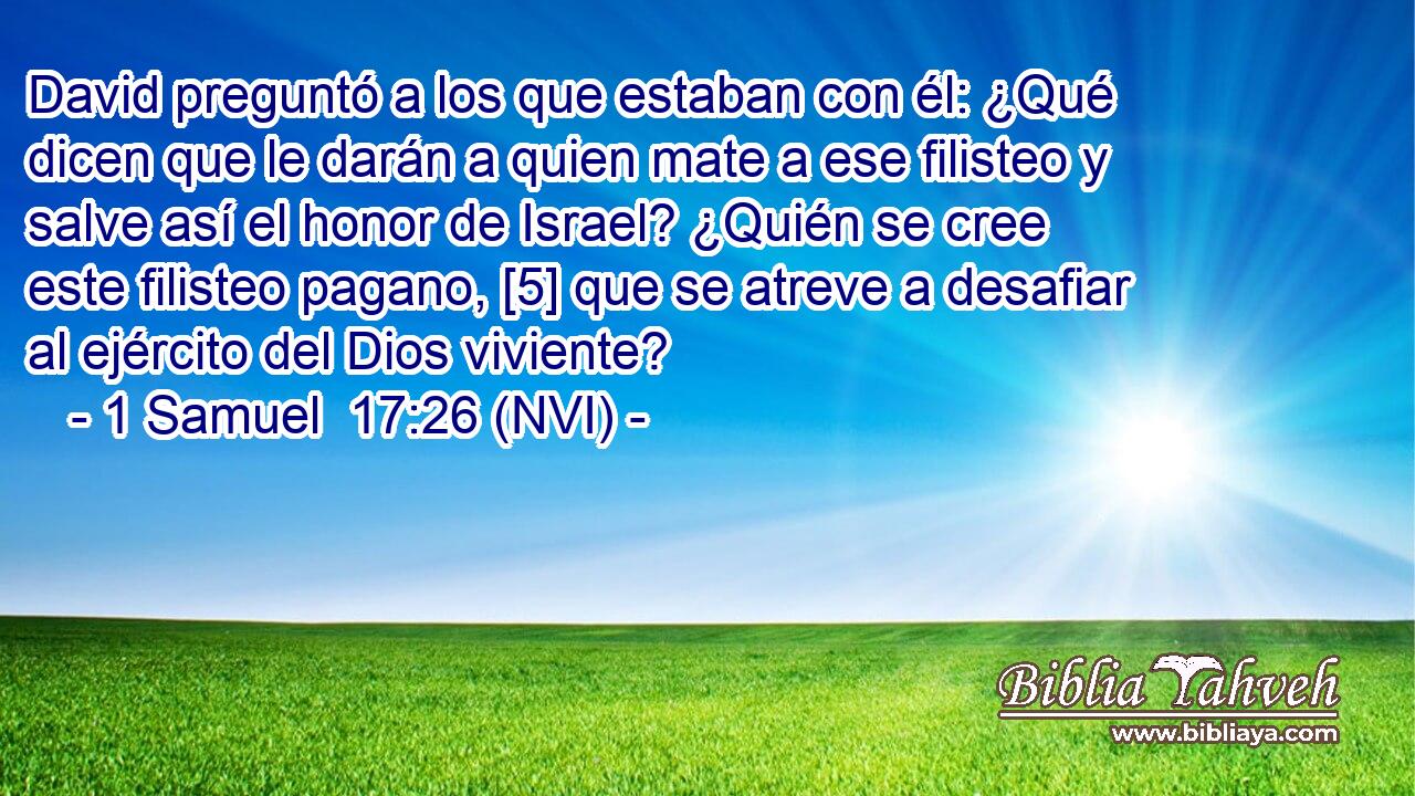  David preguntó a los que estaban con él: ¿Qué dicen que le darán a quien mate a ese filisteo y salve así el honor de Israel? ¿Quién se cree este filisteo pagano, [5] que se atreve a desafiar al ejército del Dios viviente? 