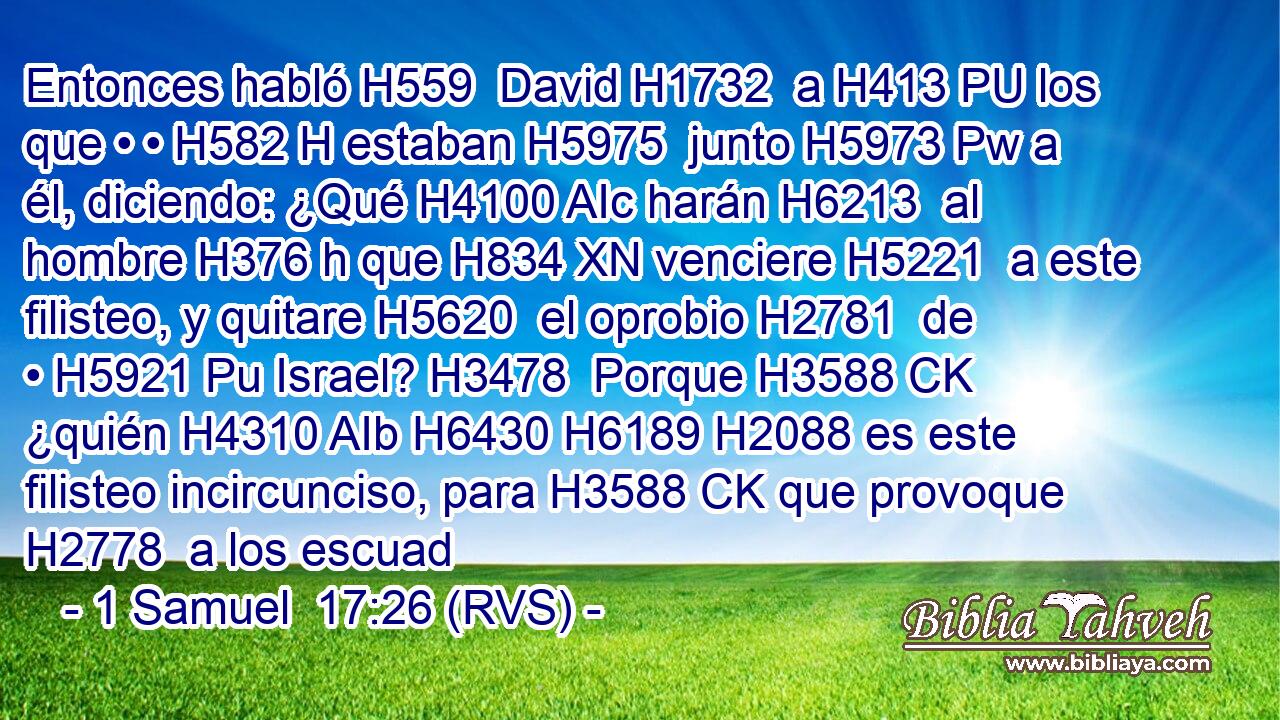 Entonces habló H559  David H1732  a H413 PU los que • • H582 H estaban H5975  junto H5973 Pw a él, diciendo: ¿Qué H4100 AIc harán H6213  al hombre H376 h que H834 XN venciere H5221  a este filisteo, y quitare H5620  el oprobio H2781  de • H5921 Pu Israel? H3478  Porque H3588 CK ¿quién H4310 AIb H6430 H6189 H2088 es este filisteo incircunciso, para H3588 CK que provoque H2778  a los escuad