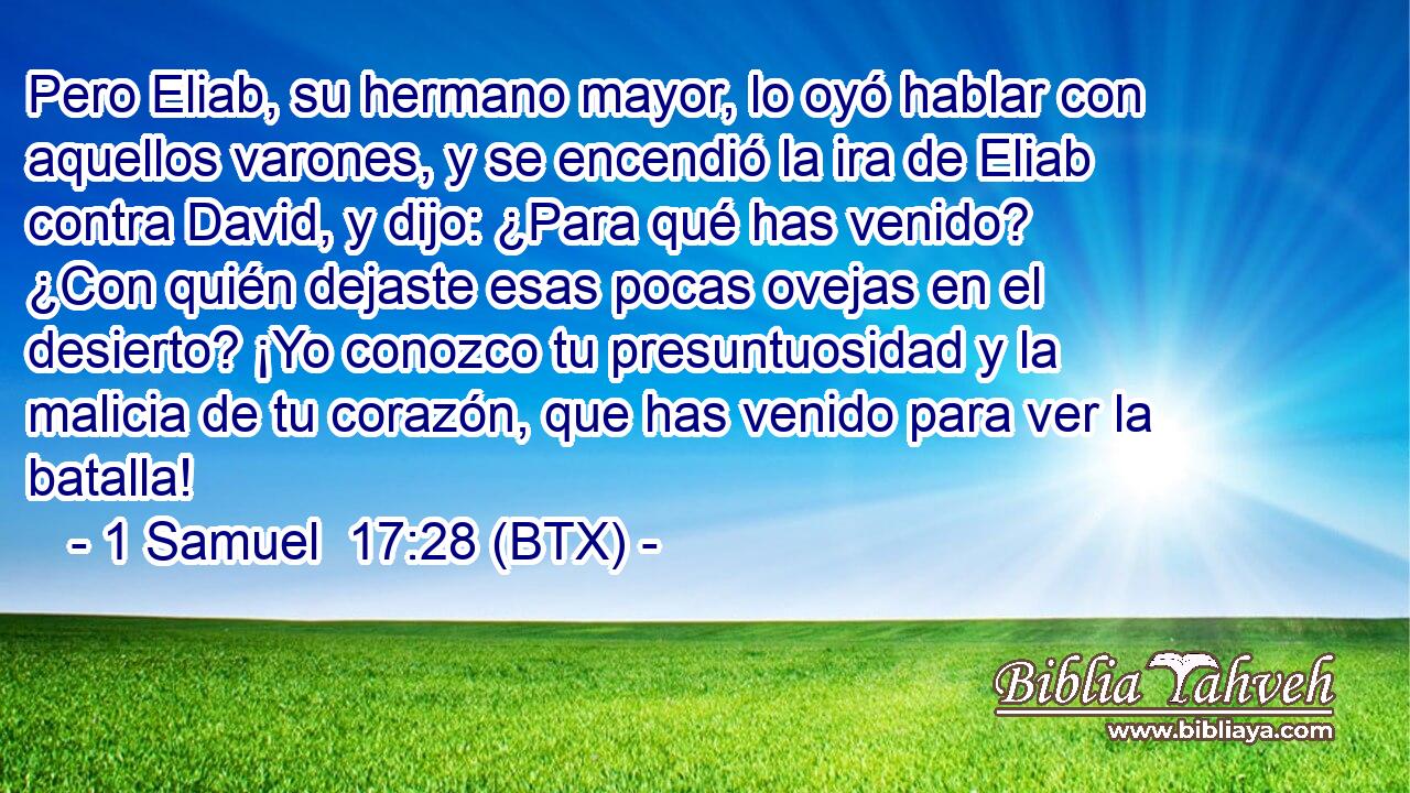 Pero Eliab, su hermano mayor, lo oyó hablar con aquellos varones, y se encendió la ira de Eliab contra David, y dijo: ¿Para qué has venido? ¿Con quién dejaste esas pocas ovejas en el desierto? ¡Yo conozco tu presuntuosidad y la malicia de tu corazón, que has venido para ver la batalla!