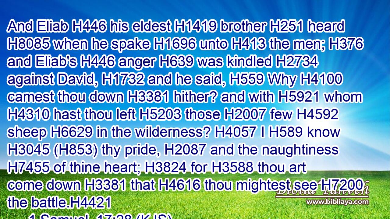 And Eliab H446 his eldest H1419 brother H251 heard H8085 when he spake H1696 unto H413 the men; H376 and Eliab's H446 anger H639 was kindled H2734 against David, H1732 and he said, H559 Why H4100 camest thou down H3381 hither? and with H5921 whom H4310 hast thou left H5203 those H2007 few H4592 sheep H6629 in the wilderness? H4057 I H589 know H3045 (H853) thy pride, H2087 and the naughtiness H7455 of thine heart; H3824 for H3588 thou art come down H3381 that H4616 thou mightest see H7200 the battle.H4421