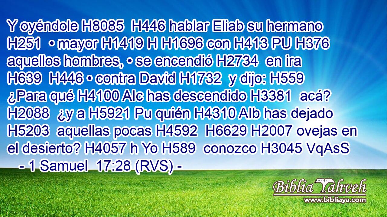 Y oyéndole H8085  H446 hablar Eliab su hermano H251  • mayor H1419 H H1696 con H413 PU H376 aquellos hombres, • se encendió H2734  en ira H639  H446 • contra David H1732  y dijo: H559  ¿Para qué H4100 AIc has descendido H3381  acá? H2088  ¿y a H5921 Pu quién H4310 AIb has dejado H5203  aquellas pocas H4592  H6629 H2007 ovejas en el desierto? H4057 h Yo H589  conozco H3045 VqAsS