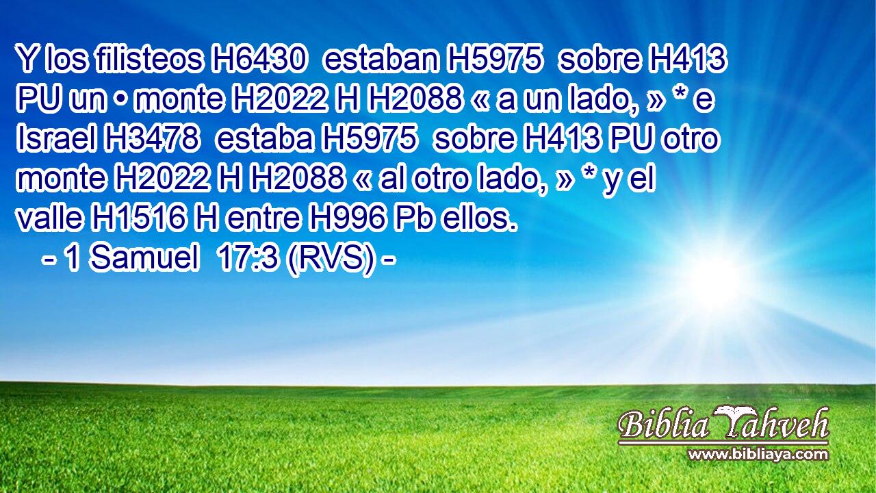 Y los filisteos H6430  estaban H5975  sobre H413 PU un • monte H2022 H H2088 « a un lado, » * e Israel H3478  estaba H5975  sobre H413 PU otro monte H2022 H H2088 « al otro lado, » * y el valle H1516 H entre H996 Pb ellos. 