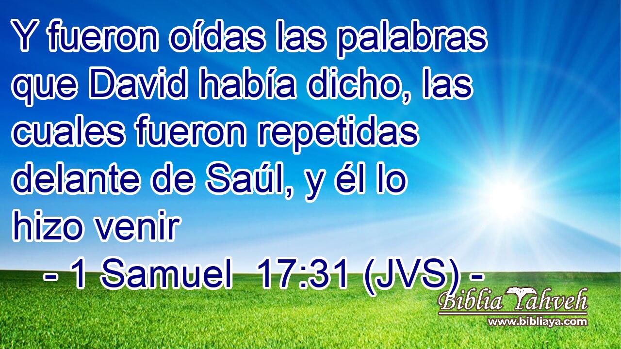 Y fueron oídas las palabras que David había dicho, las cuales fueron repetidas delante de Saúl, y él lo hizo venir