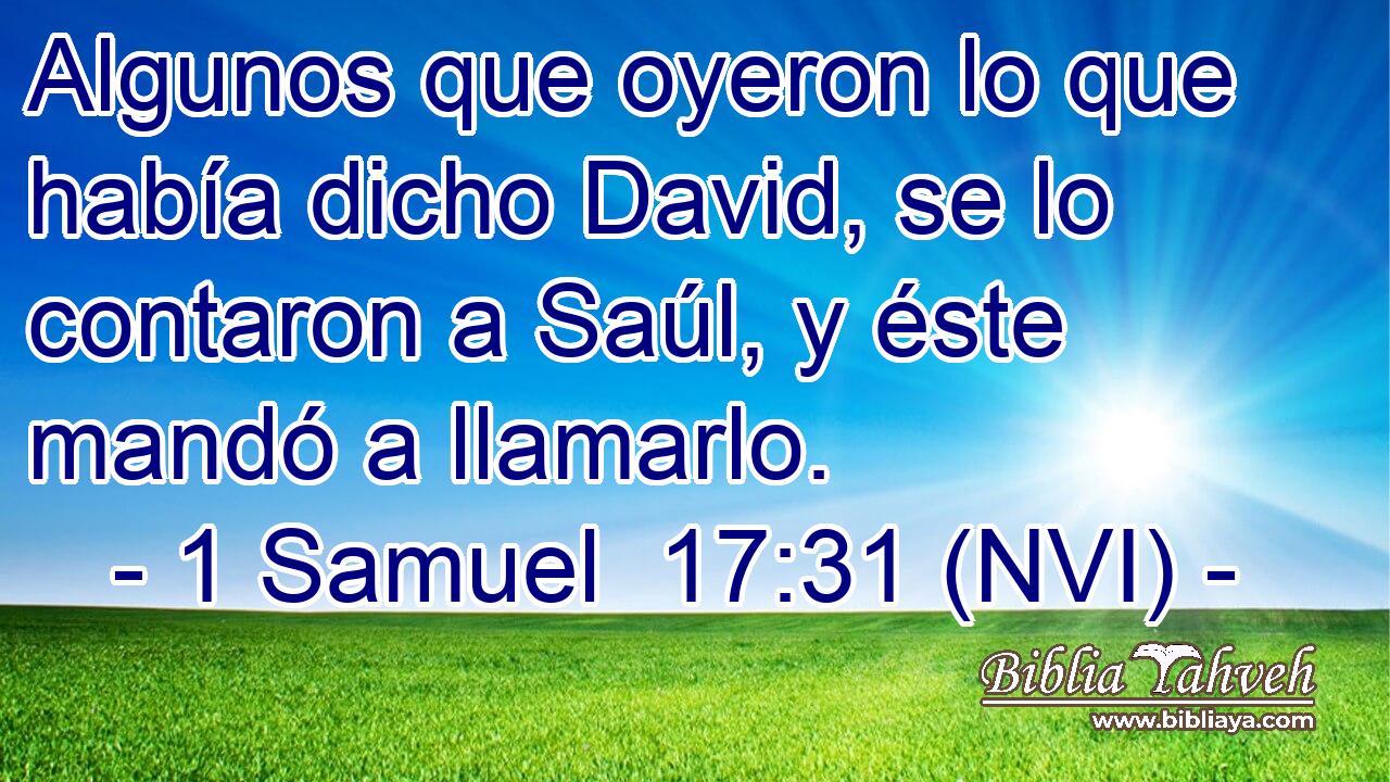  Algunos que oyeron lo que había dicho David, se lo contaron a Saúl, y éste mandó a llamarlo. 