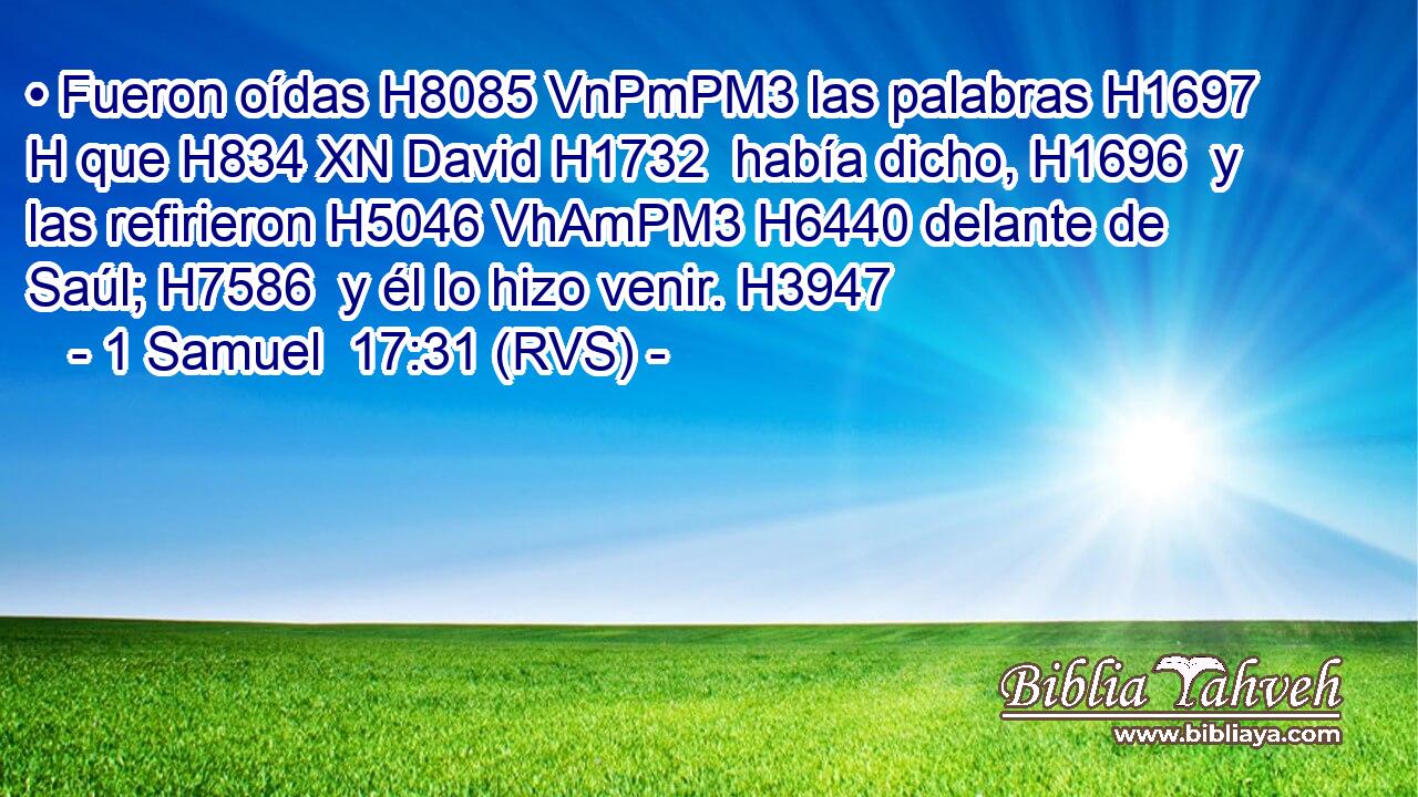 • Fueron oídas H8085 VnPmPM3 las palabras H1697 H que H834 XN David H1732  había dicho, H1696  y las refirieron H5046 VhAmPM3 H6440 delante de Saúl; H7586  y él lo hizo venir. H3947  