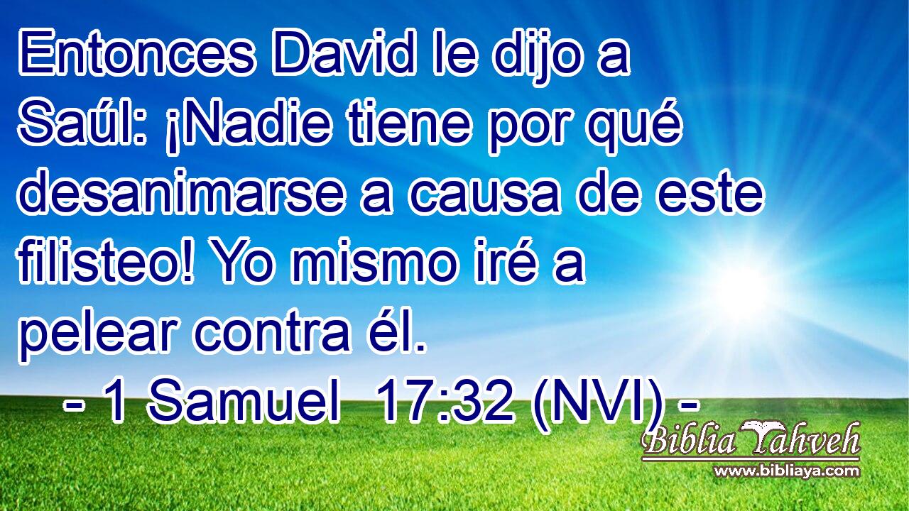  Entonces David le dijo a Saúl: ¡Nadie tiene por qué desanimarse a causa de este filisteo! Yo mismo iré a pelear contra él. 