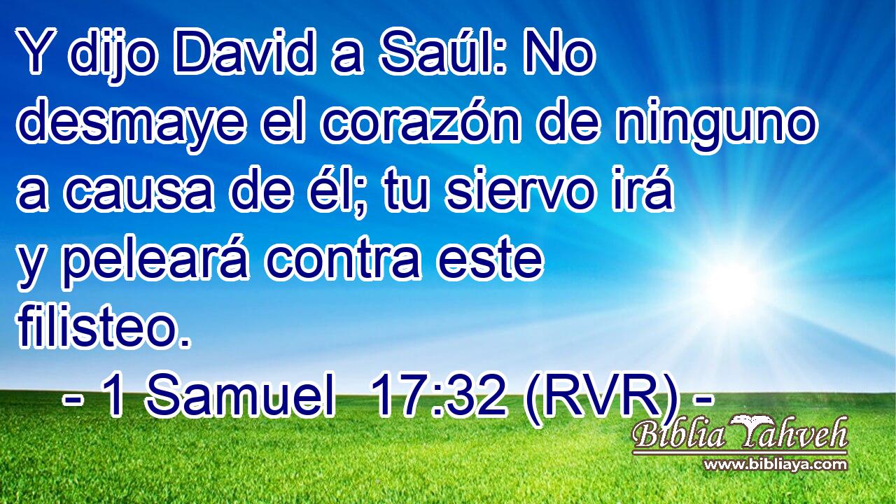 Y dijo David a Saúl: No desmaye el corazón de ninguno a causa de él; tu siervo irá y peleará contra este filisteo.