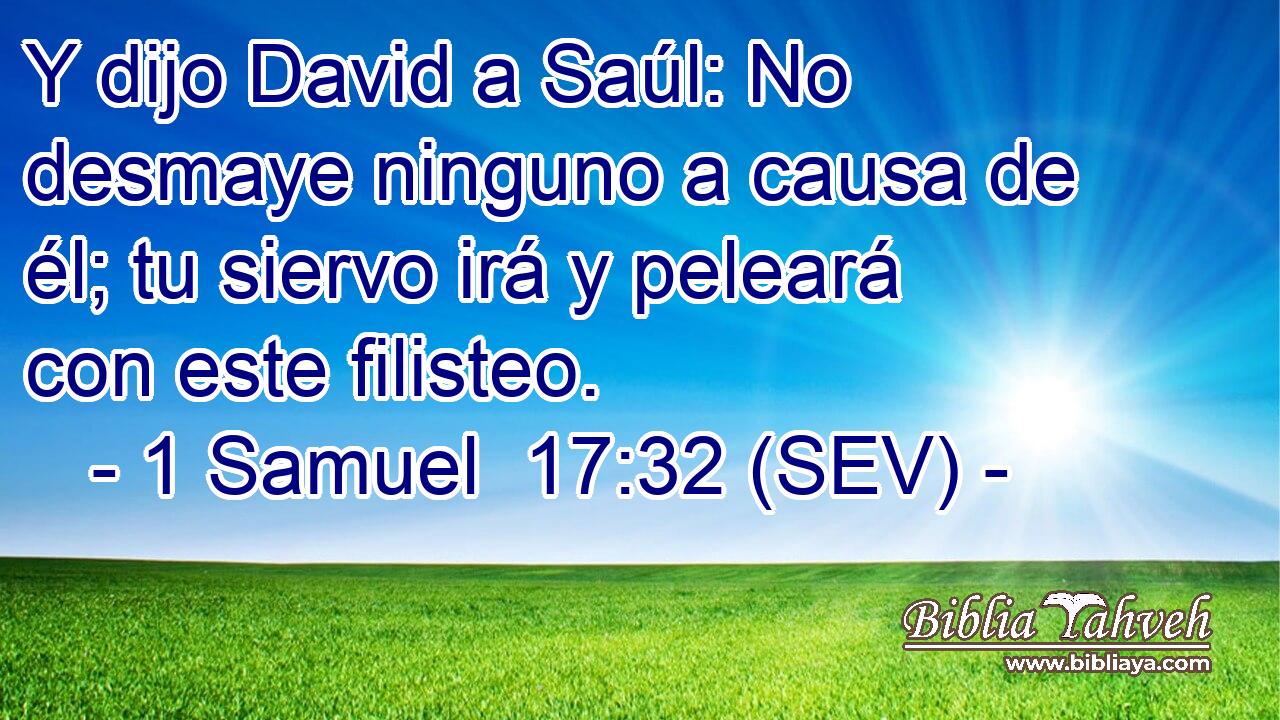Y dijo David a Saúl: No desmaye ninguno a causa de él; tu siervo irá y peleará con este filisteo.