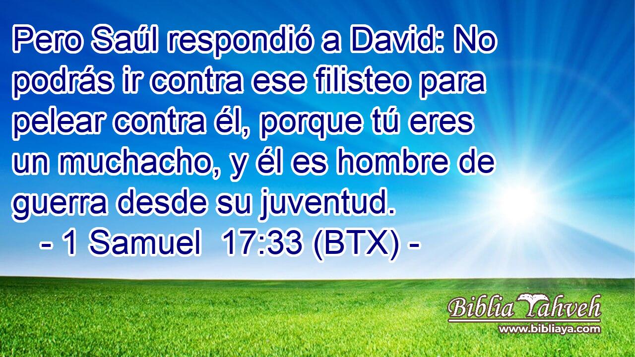 Pero Saúl respondió a David: No podrás ir contra ese filisteo para pelear contra él, porque tú eres un muchacho, y él es hombre de guerra desde su juventud.