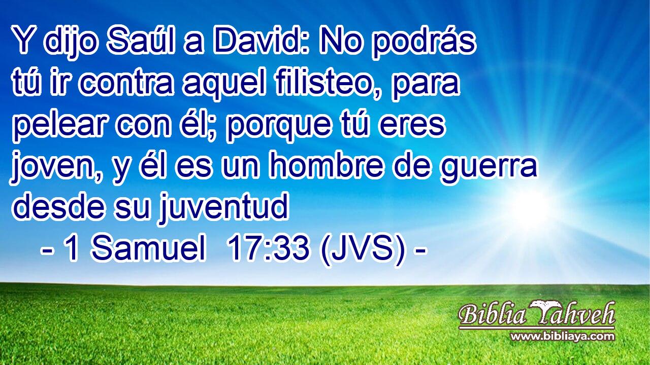 Y dijo Saúl a David: No podrás tú ir contra aquel filisteo, para pelear con él; porque tú eres joven, y él es un hombre de guerra desde su juventud