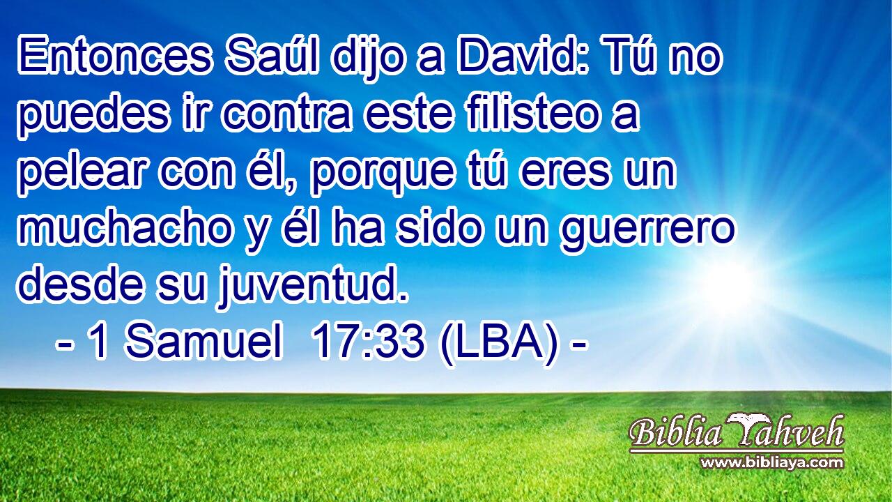 Entonces Saúl dijo a David: Tú no puedes ir contra este filisteo a pelear con él, porque tú eres un muchacho y él ha sido un guerrero desde su juventud.