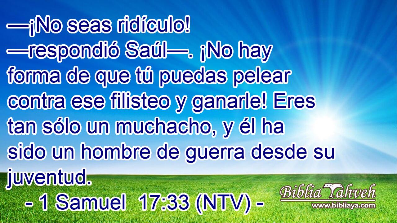 —¡No seas ridículo! —respondió Saúl—. ¡No hay forma de que tú puedas pelear contra ese filisteo y ganarle! Eres tan sólo un muchacho, y él ha sido un hombre de guerra desde su juventud.