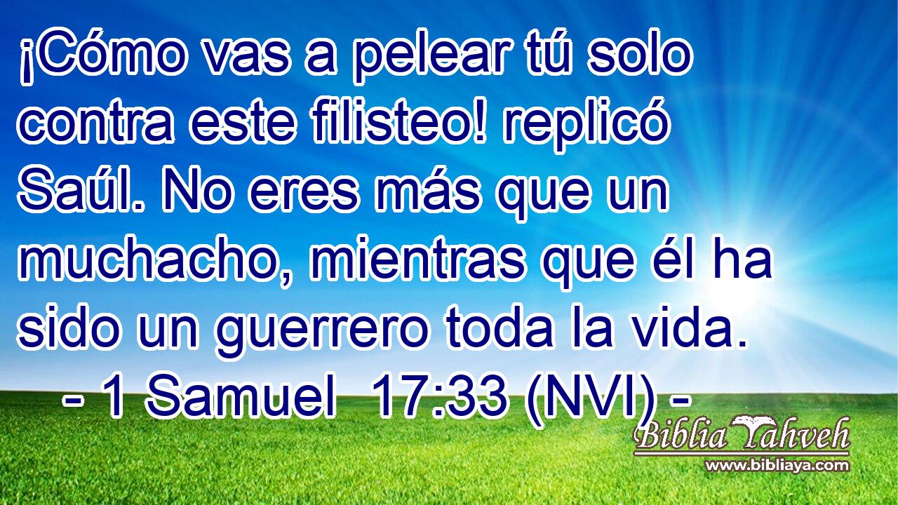  ¡Cómo vas a pelear tú solo contra este filisteo! replicó Saúl. No eres más que un muchacho, mientras que él ha sido un guerrero toda la vida. 