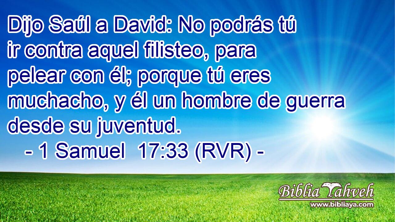 Dijo Saúl a David: No podrás tú ir contra aquel filisteo, para pelear con él; porque tú eres muchacho, y él un hombre de guerra desde su juventud.