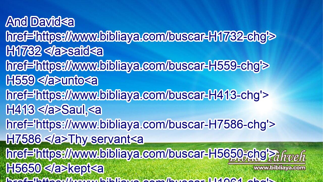 And David H1732 said H559 unto H413 Saul, H7586 Thy servant H5650 kept H1961  H7462 his father's H1 sheep, H6629 and there came H935 a lion, H738 and a bear, H1677 and took H5375 a lamb H7716 out of the flock: H4480 H5739