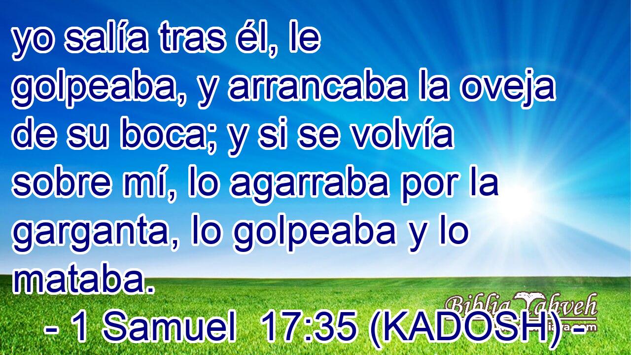  yo salía tras él, le golpeaba, y arrancaba la oveja de su boca; y si se volvía sobre mí, lo agarraba por la garganta, lo golpeaba y lo mataba. 