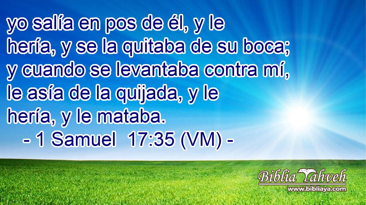  yo salía en pos de él, y le hería, y se la quitaba de su boca; y cuando se levantaba contra mí, le asía de la quijada, y le hería, y le mataba. 