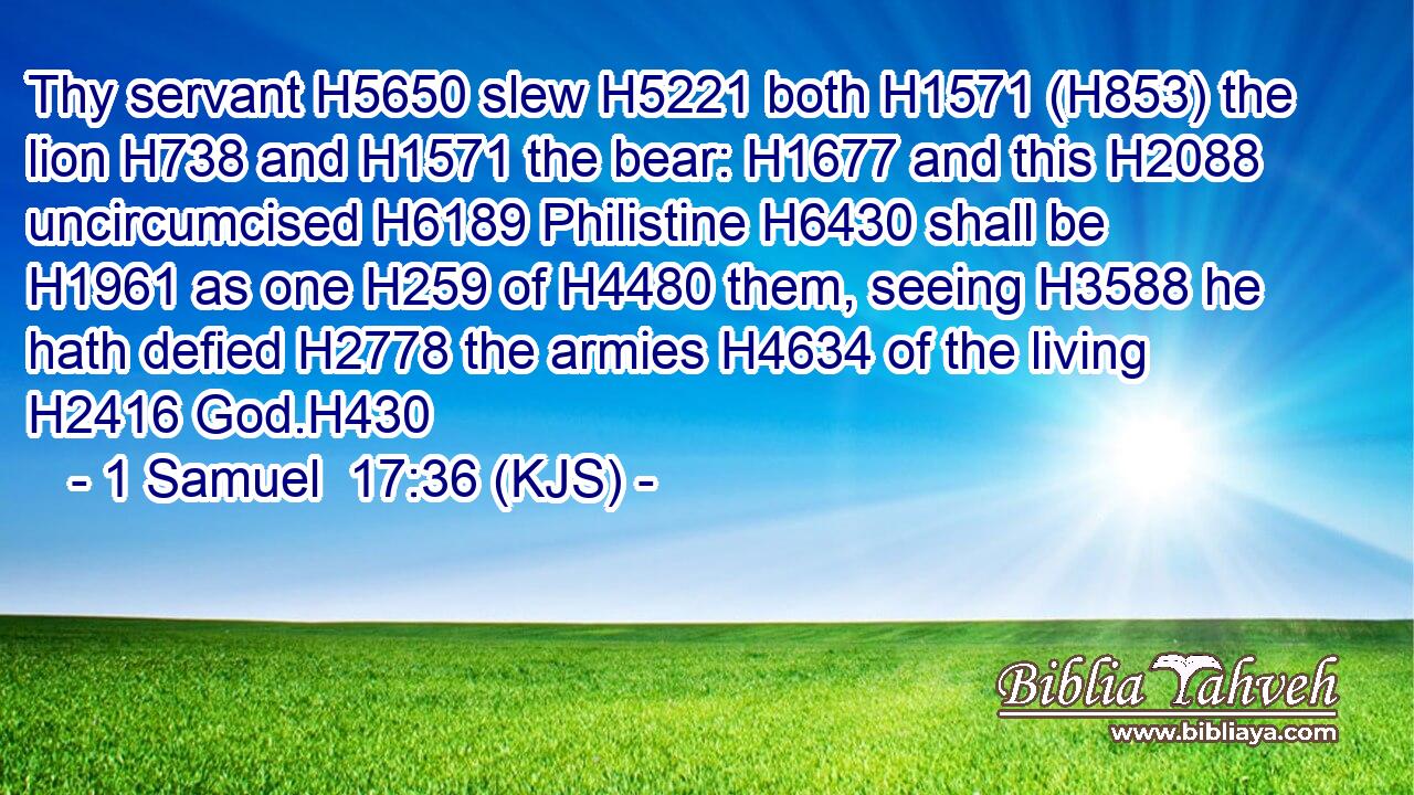 Thy servant H5650 slew H5221 both H1571 (H853) the lion H738 and H1571 the bear: H1677 and this H2088 uncircumcised H6189 Philistine H6430 shall be H1961 as one H259 of H4480 them, seeing H3588 he hath defied H2778 the armies H4634 of the living H2416 God.H430
