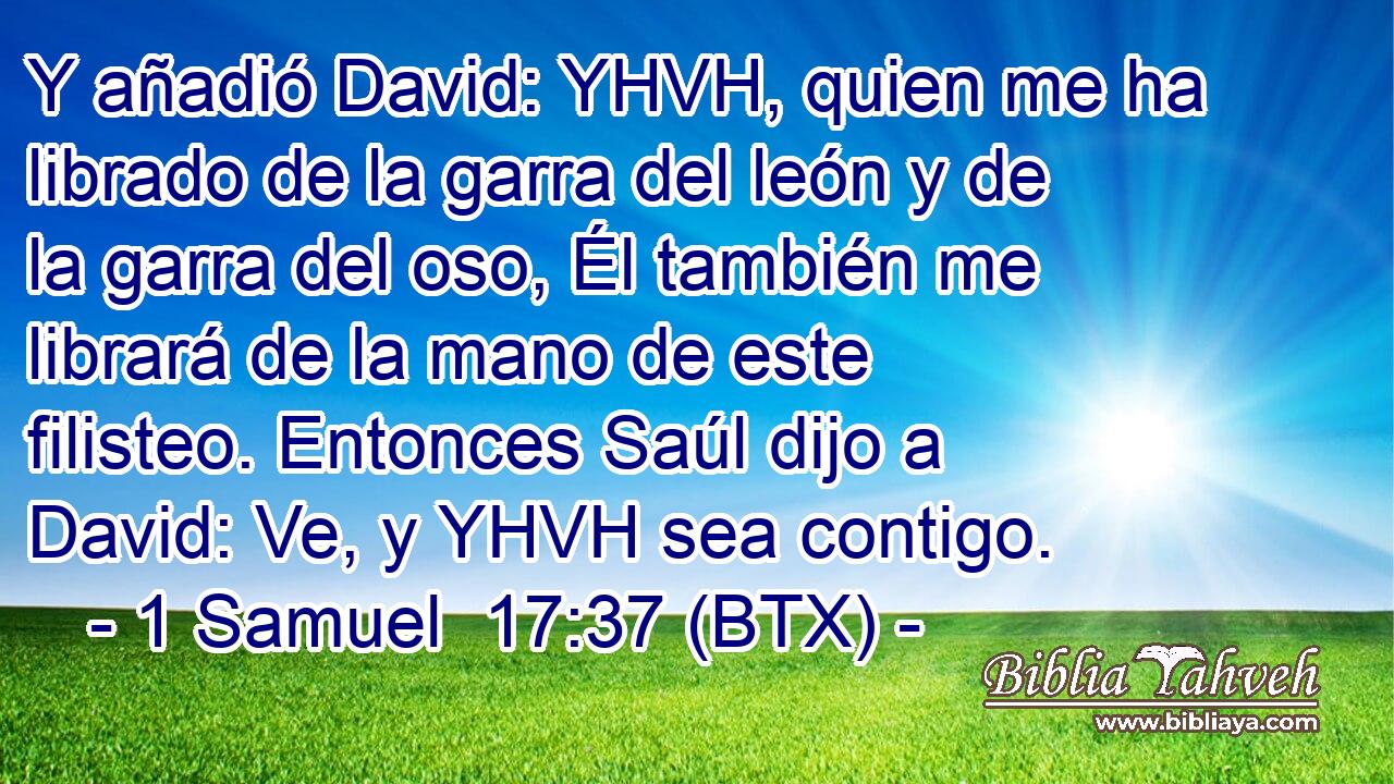 Y añadió David: YHVH, quien me ha librado de la garra del león y de la garra del oso, Él también me librará de la mano de este filisteo. Entonces Saúl dijo a David: Ve, y YHVH sea contigo.