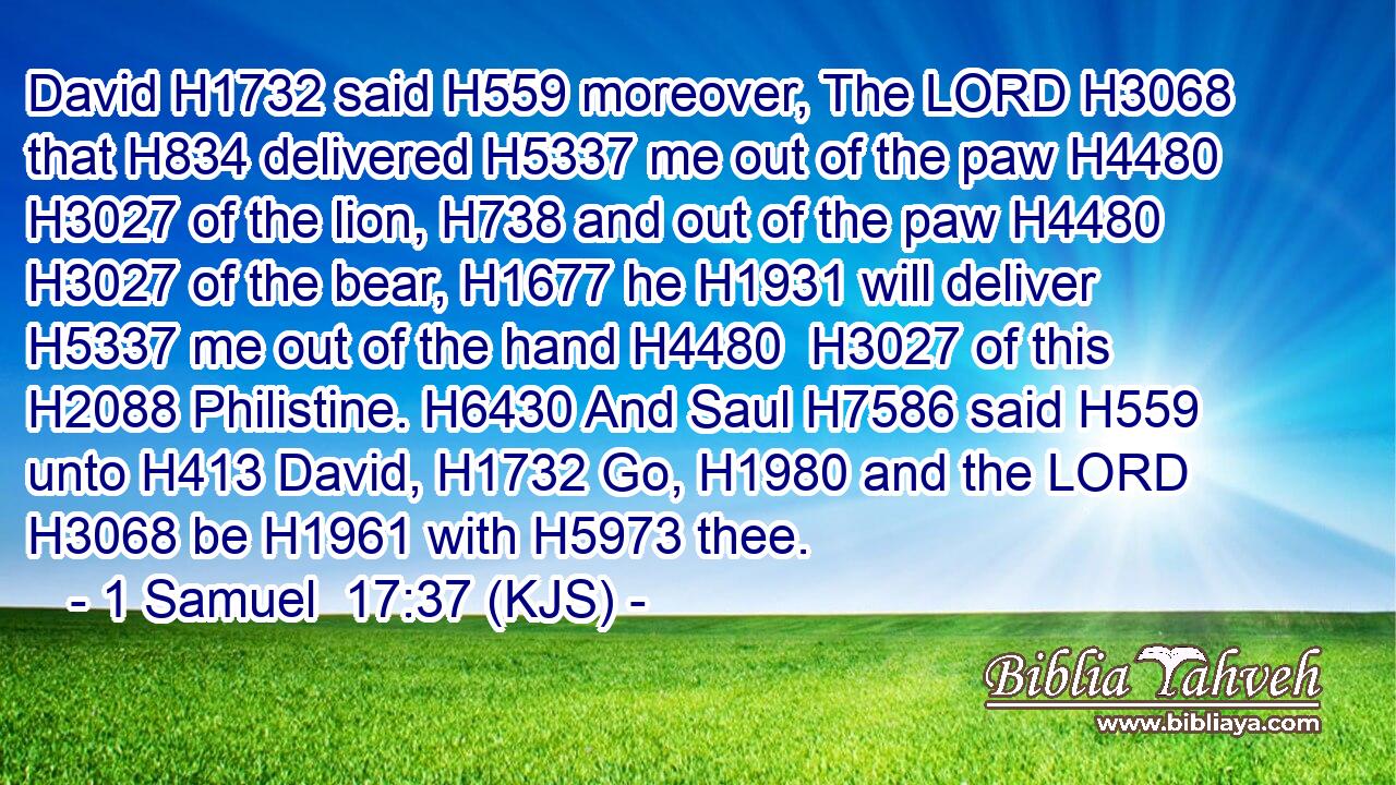 David H1732 said H559 moreover, The LORD H3068 that H834 delivered H5337 me out of the paw H4480  H3027 of the lion, H738 and out of the paw H4480  H3027 of the bear, H1677 he H1931 will deliver H5337 me out of the hand H4480  H3027 of this H2088 Philistine. H6430 And Saul H7586 said H559 unto H413 David, H1732 Go, H1980 and the LORD H3068 be H1961 with H5973 thee.