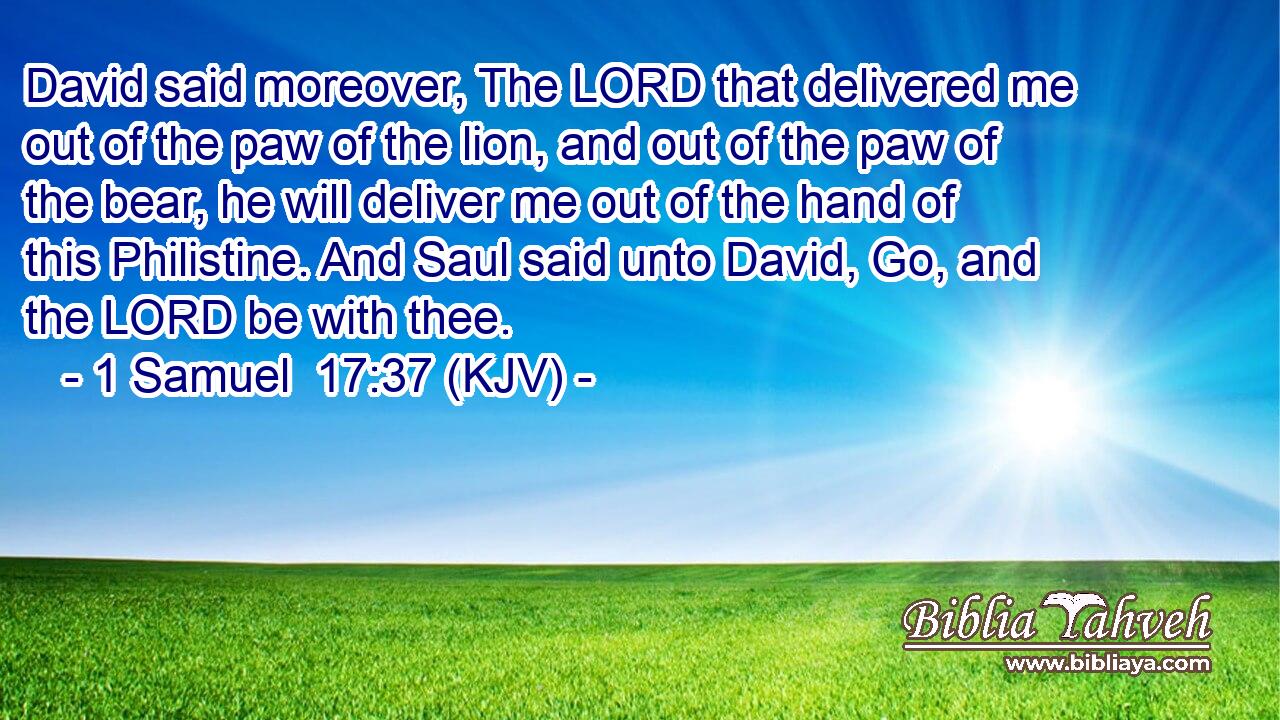 David said moreover, The LORD that delivered me out of the paw of the lion, and out of the paw of the bear, he will deliver me out of the hand of this Philistine. And Saul said unto David, Go, and the LORD be with thee.