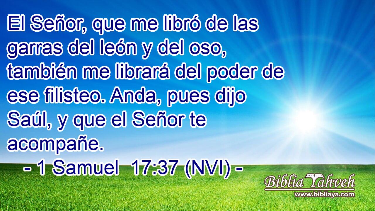  El Señor, que me libró de las garras del león y del oso, también me librará del poder de ese filisteo. Anda, pues dijo Saúl, y que el Señor te acompañe. 