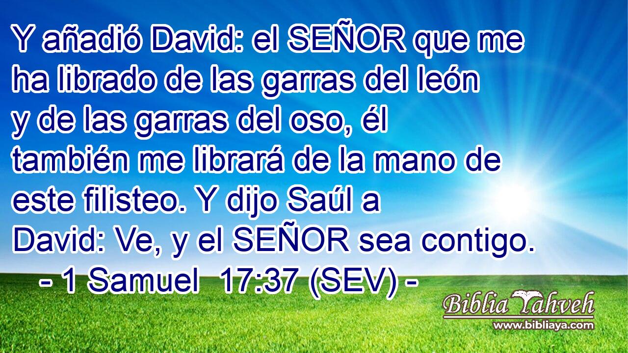 Y añadió David: el SEÑOR que me ha librado de las garras del león y de las garras del oso, él también me librará de la mano de este filisteo. Y dijo Saúl a David: Ve, y el SEÑOR sea contigo.