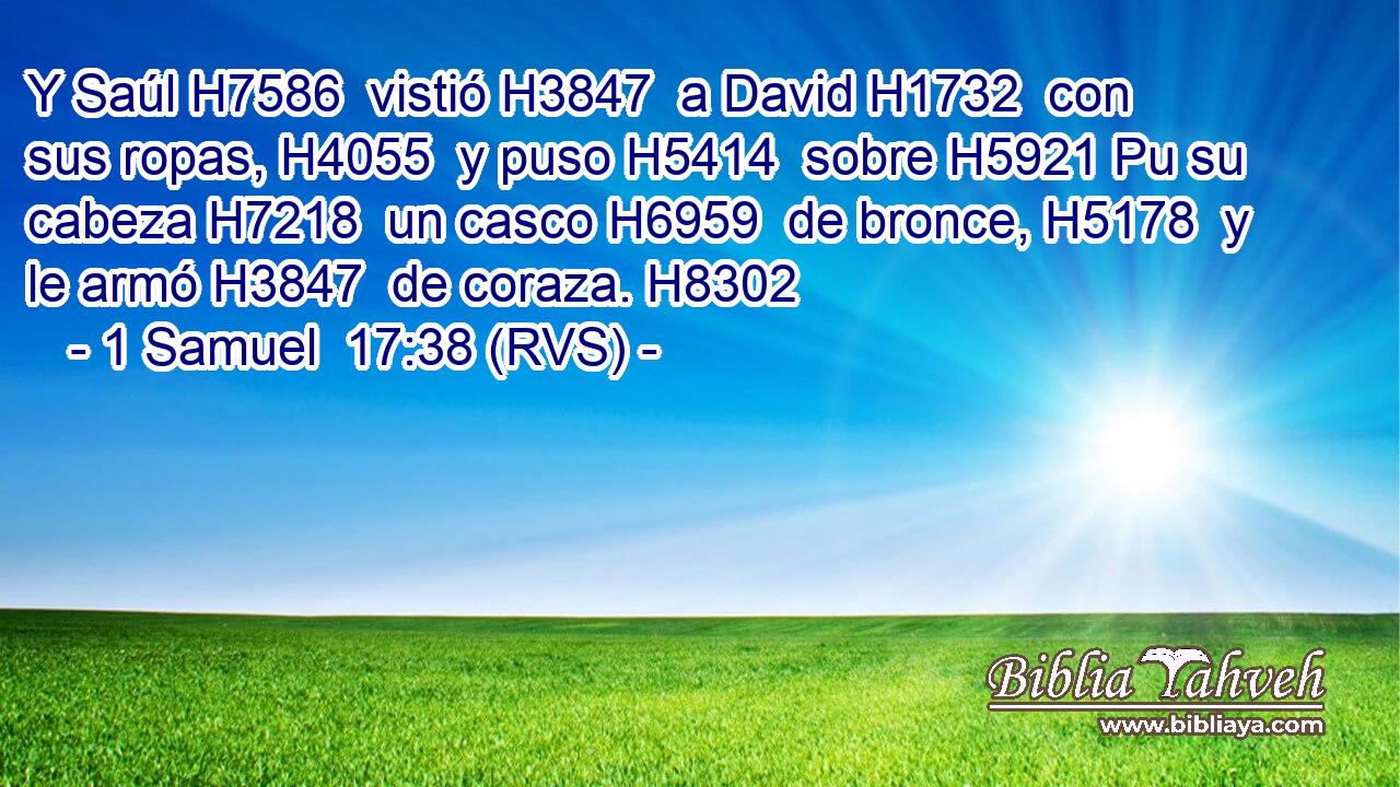 Y Saúl H7586  vistió H3847  a David H1732  con sus ropas, H4055  y puso H5414  sobre H5921 Pu su cabeza H7218  un casco H6959  de bronce, H5178  y le armó H3847  de coraza. H8302  