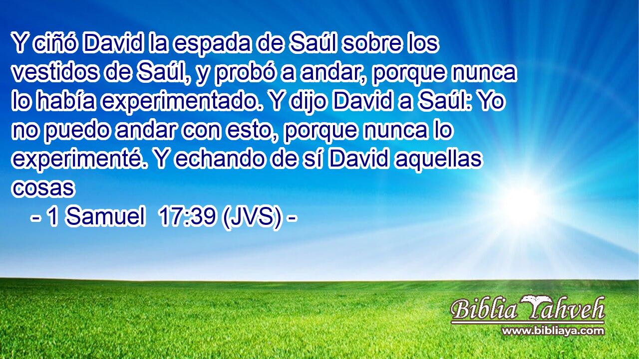 Y ciñó David la espada de Saúl sobre los vestidos de Saúl, y probó a andar, porque nunca lo había experimentado. Y dijo David a Saúl: Yo no puedo andar con esto, porque nunca lo experimenté. Y echando de sí David aquellas cosas