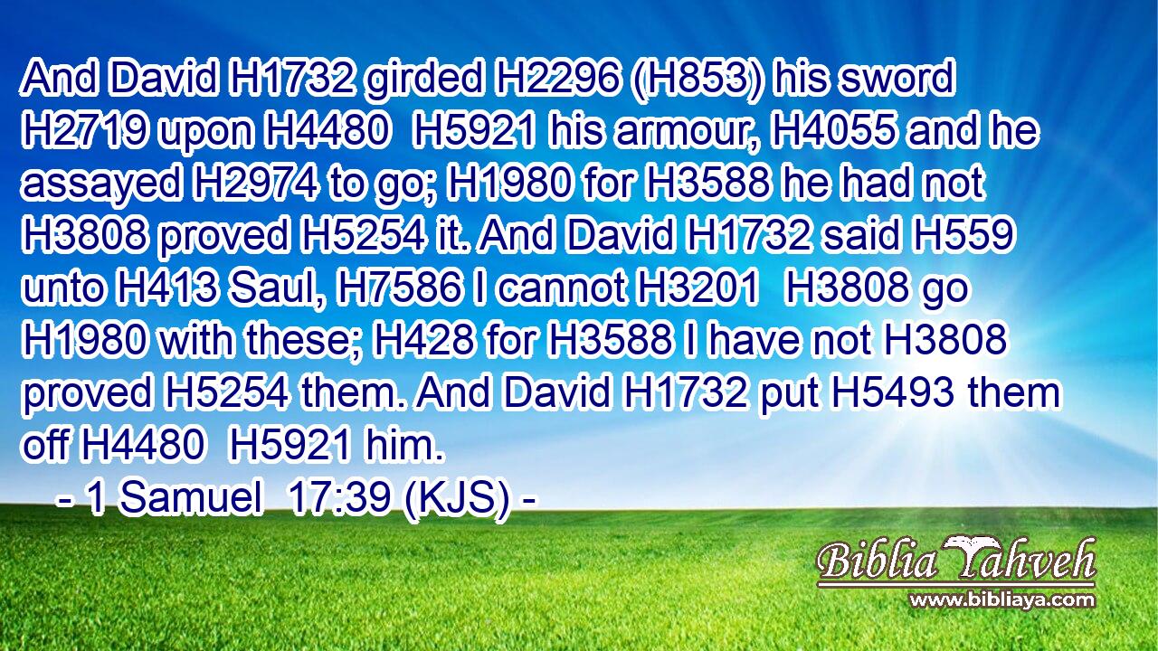And David H1732 girded H2296 (H853) his sword H2719 upon H4480  H5921 his armour, H4055 and he assayed H2974 to go; H1980 for H3588 he had not H3808 proved H5254 it. And David H1732 said H559 unto H413 Saul, H7586 I cannot H3201  H3808 go H1980 with these; H428 for H3588 I have not H3808 proved H5254 them. And David H1732 put H5493 them off H4480  H5921 him.