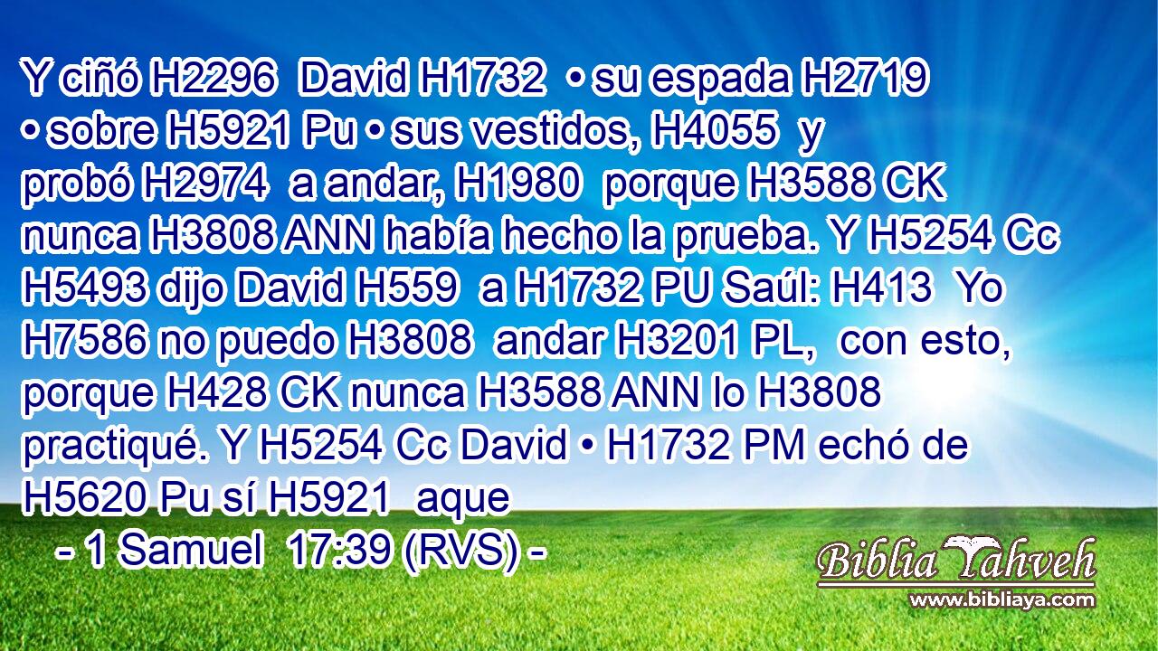 Y ciñó H2296  David H1732  • su espada H2719  • sobre H5921 Pu • sus vestidos, H4055  y probó H2974  a andar, H1980  porque H3588 CK nunca H3808 ANN había hecho la prueba. Y H5254 Cc H5493 dijo David H559  a H1732 PU Saúl: H413  Yo H7586 no puedo H3808  andar H3201 PL,  con esto, porque H428 CK nunca H3588 ANN lo H3808 practiqué. Y H5254 Cc David • H1732 PM echó de H5620 Pu sí H5921  aque