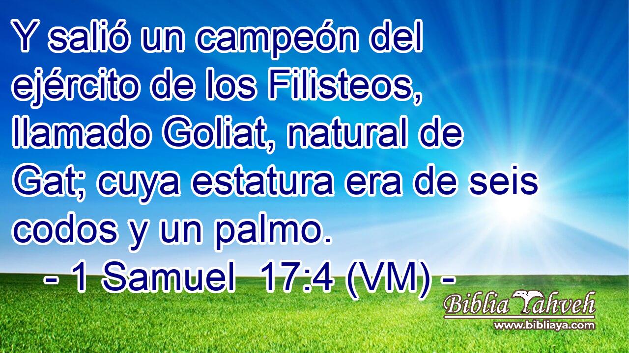  Y salió un campeón del ejército de los Filisteos, llamado Goliat, natural de Gat; cuya estatura era de seis codos y un palmo. 