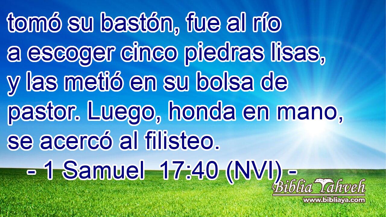 tomó su bastón, fue al río a escoger cinco piedras lisas, y las metió en su bolsa de pastor. Luego, honda en mano, se acercó al filisteo. 