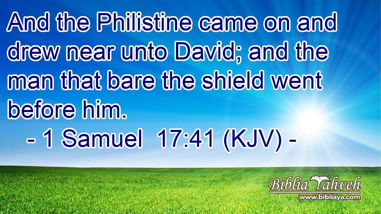 And the Philistine came on and drew near unto David; and the man that bare the shield went before him.