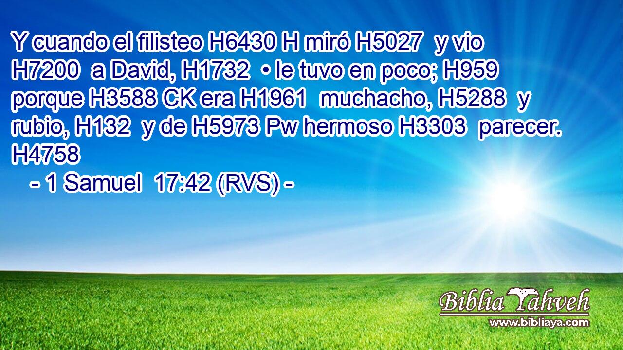 Y cuando el filisteo H6430 H miró H5027  y vio H7200  a David, H1732  • le tuvo en poco; H959  porque H3588 CK era H1961  muchacho, H5288  y rubio, H132  y de H5973 Pw hermoso H3303  parecer. H4758  