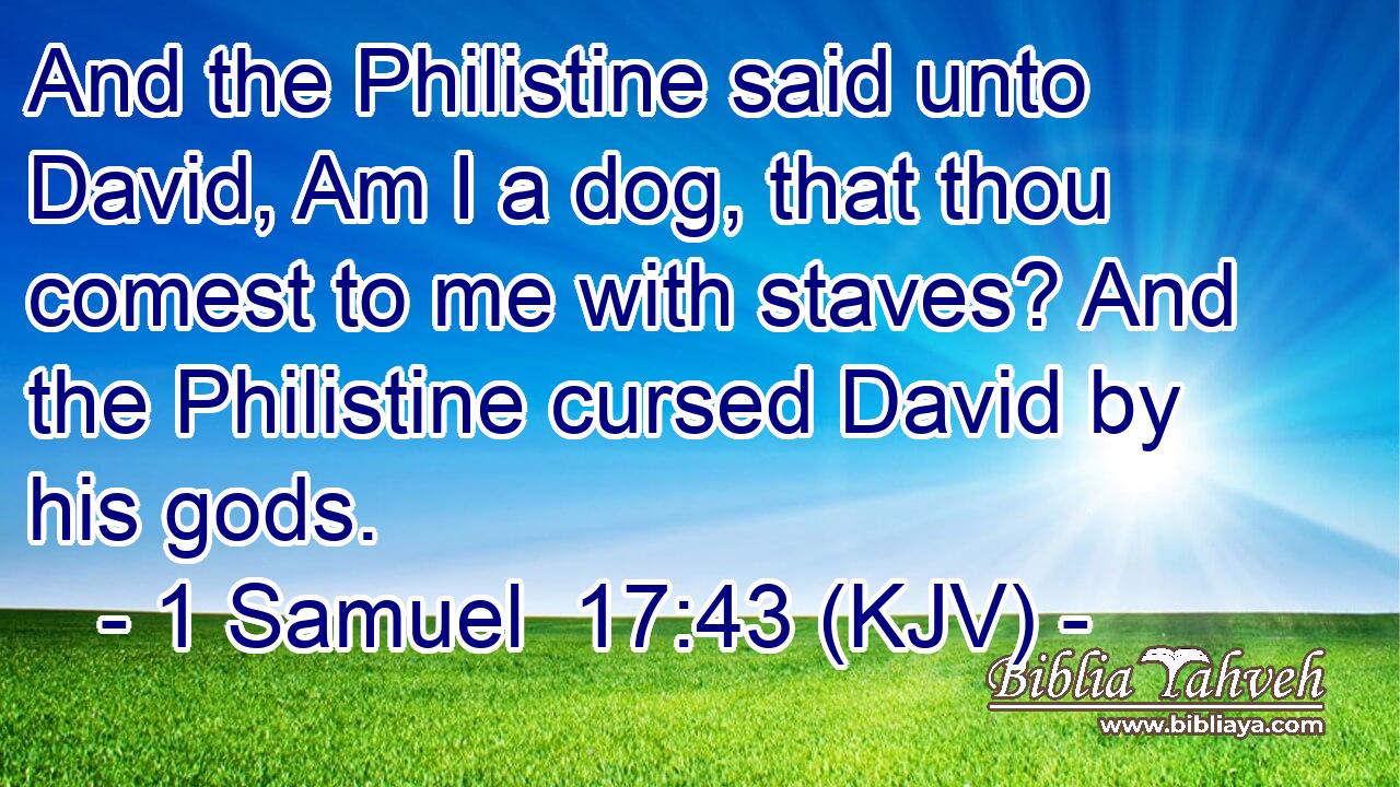 And the Philistine said unto David, Am I a dog, that thou comest to me with staves? And the Philistine cursed David by his gods.