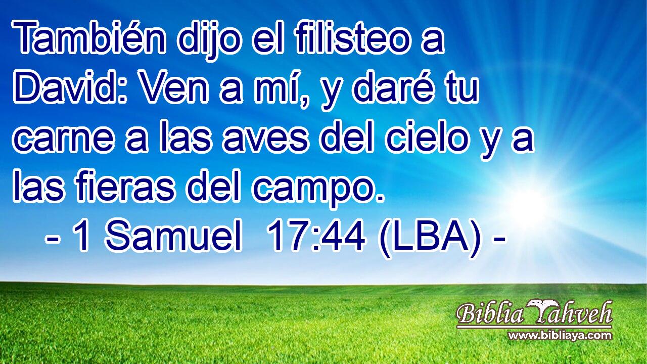 También dijo el filisteo a David: Ven a mí, y daré tu carne a las aves del cielo y a las fieras del campo.
