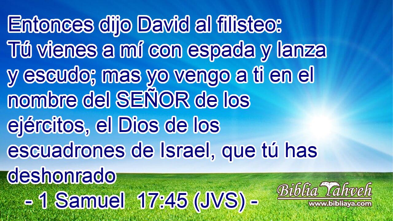 Entonces dijo David al filisteo: Tú vienes a mí con espada y lanza y escudo; mas yo vengo a ti en el nombre del SEÑOR de los ejércitos, el Dios de los escuadrones de Israel, que tú has deshonrado