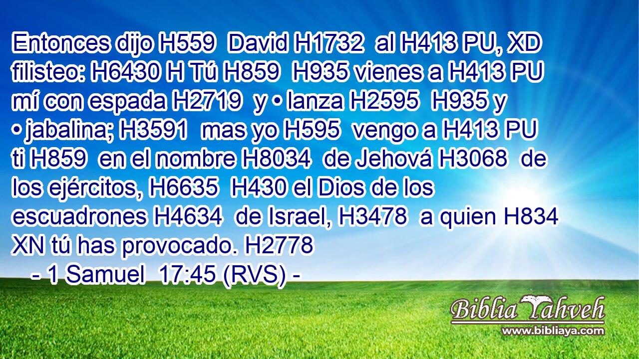 Entonces dijo H559  David H1732  al H413 PU, XD filisteo: H6430 H Tú H859  H935 vienes a H413 PU mí con espada H2719  y • lanza H2595  H935 y • jabalina; H3591  mas yo H595  vengo a H413 PU ti H859  en el nombre H8034  de Jehová H3068  de los ejércitos, H6635  H430 el Dios de los escuadrones H4634  de Israel, H3478  a quien H834 XN tú has provocado. H2778  