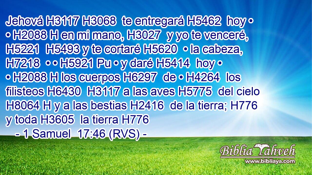 Jehová H3117 H3068  te entregará H5462  hoy • • H2088 H en mi mano, H3027  y yo te venceré, H5221  H5493 y te cortaré H5620  • la cabeza, H7218  • • H5921 Pu • y daré H5414  hoy • • H2088 H los cuerpos H6297  de • H4264  los filisteos H6430  H3117 a las aves H5775  del cielo H8064 H y a las bestias H2416  de la tierra; H776  y toda H3605  la tierra H776