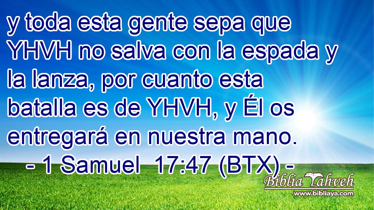 y toda esta gente sepa que YHVH no salva con la espada y la lanza, por cuanto esta batalla es de YHVH, y Él os entregará en nuestra mano.