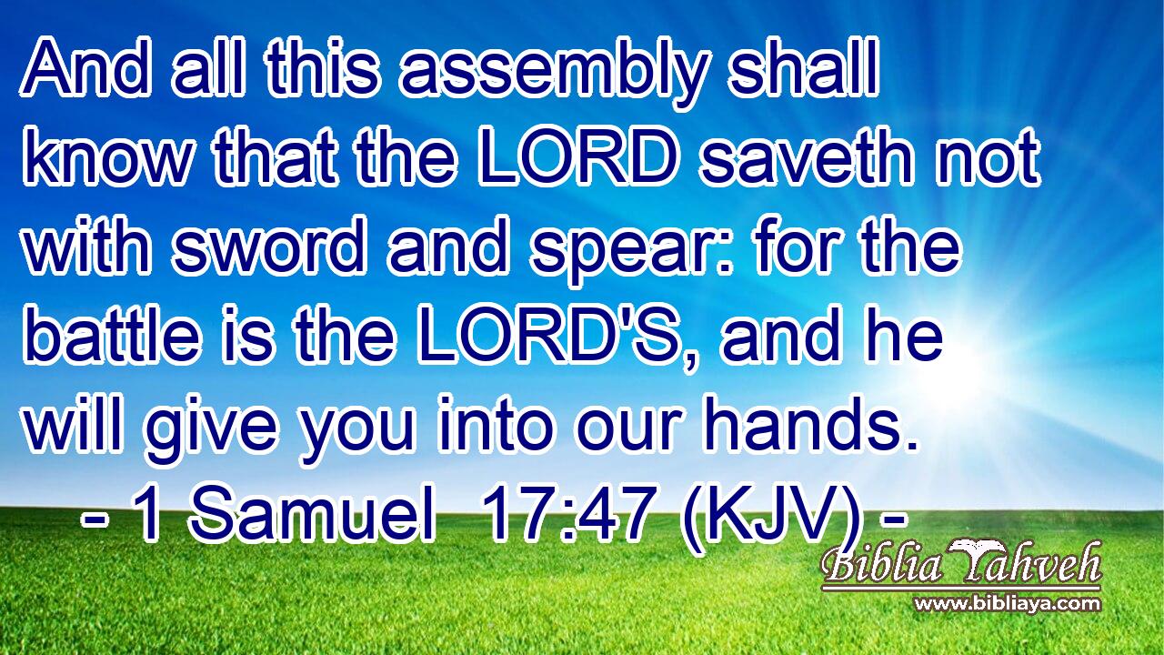 And all this assembly shall know that the LORD saveth not with sword and spear: for the battle is the LORD'S, and he will give you into our hands.