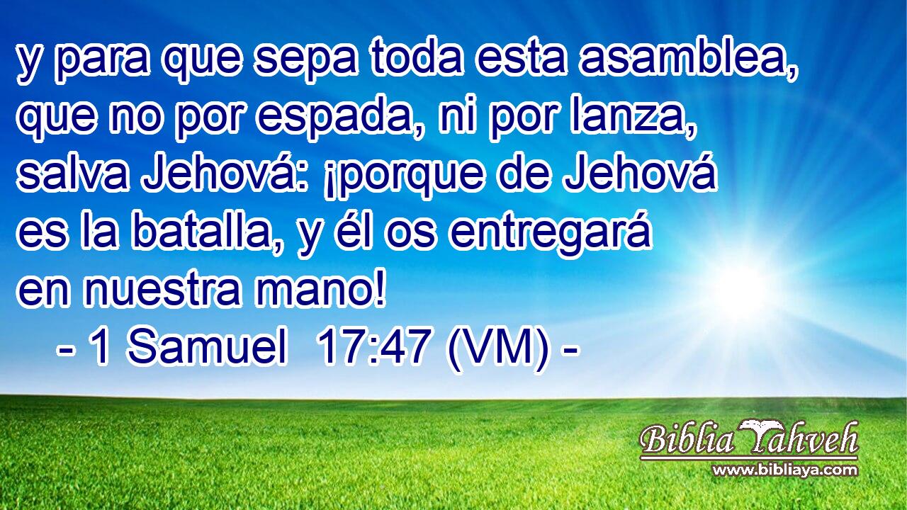  y para que sepa toda esta asamblea, que no por espada, ni por lanza, salva Jehová: ¡porque de Jehová es la batalla, y él os entregará en nuestra mano! 