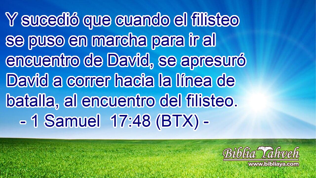 Y sucedió que cuando el filisteo se puso en marcha para ir al encuentro de David, se apresuró David a correr hacia la línea de batalla, al encuentro del filisteo.