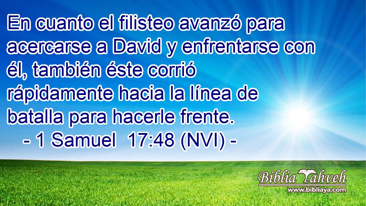  En cuanto el filisteo avanzó para acercarse a David y enfrentarse con él, también éste corrió rápidamente hacia la línea de batalla para hacerle frente. 
